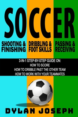 Soccer: A Step-by-Step Guide on How to Score, Dribble Past the Other Team, and Work with Your Teammates (3 Books in 1) - Dylan Joseph