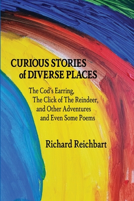 Curious Stories of Diverse Places: The Cod's Earring, The Click of The Reindeer, and Other Adventures and Even Some Poems - Richard Reichbart