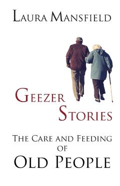 Geezer Stories: The Care and Feeding of Old People - Laura Mansfield