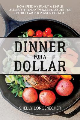 Dinner for a Dollar: How I Feed My Family a Simple, Allergy-Friendly, Whole Food Diet for One Dollar Per Person Per Meal - Shelly Longenecker