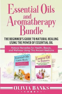 Essential Oils and Aromatherapy Bundle: The Beginner's Guide to Natural Healing Using the Power of Essential Oil: Natural Remedies for Health, Beauty, - Olivia Banks