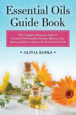 Essential Oils Guide Book: The Complete Reference Guide to Essential Oil Remedies, Recipes, History, Uses, Safety, and How to Choose the Best Ess - Olivia Banks