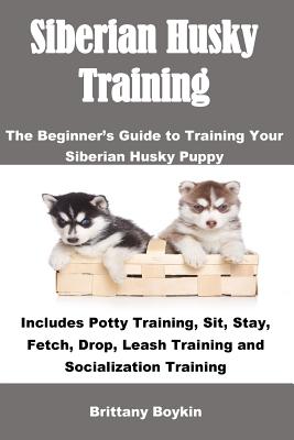 Siberian Husky Training: The Beginner's Guide to Training Your Siberian Husky Puppy: Includes Potty Training, Sit, Stay, Fetch, Drop, Leash Tra - Brittany Boykin