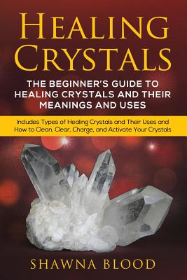 Healing Crystals: The Beginner's Guide to Healing Crystals and Their Meanings and Uses: Includes Types of Healing Crystals and Their Use - Shawna Blood