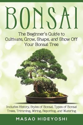 Bonsai: The Beginner's Guide to Cultivate, Grow, Shape, and Show Off Your Bonsai: Includes History, Styles of Bonsai, Types of - Masao Hideyoshi