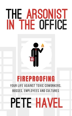 The Arsonist in the Office: Fireproofing Your Life Against Toxic Coworkers, Bosses, Employees, and Cultures - Pete Havel
