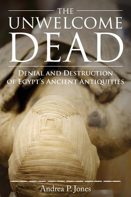 The Unwelcome Dead: Denial and Destruction of Egypt's Ancient Antiquities - Andrea P. Jones