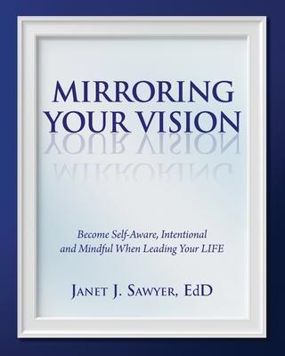 Mirroring Your Vision: Become Self-Aware, Intentional and Mindful When Leading Your LIFE - Janet Sawyer