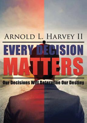 Every Decision Matters: Our Decisions Will Determine Our Destiny - Arnold L. Harvey