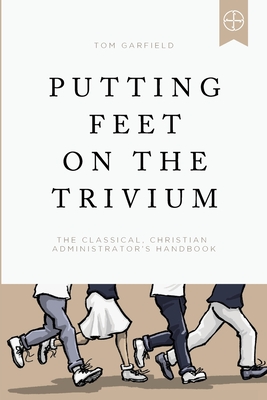 Putting Feet on the Trivium: The Classical Christian Administrator's Handbook - Tom Garfield