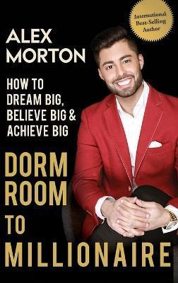 Dorm Room to Millionaire: How to Dream Big, Believe Big & Achieve Big - Alex Morton