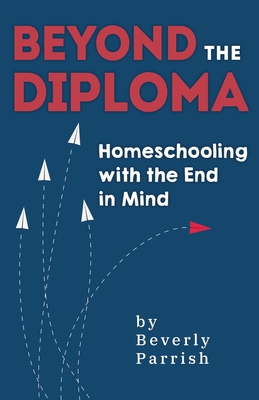Beyond the Diploma: Homeschooling with the End in Mind - Beverly Parrish