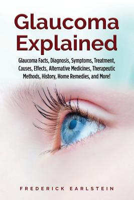 Glaucoma Explained: Glaucoma Facts, Diagnosis, Symptoms, Treatment, Causes, Effects, Alternative Medicines, Therapeutic Methods, History, - Frederick Earlstein
