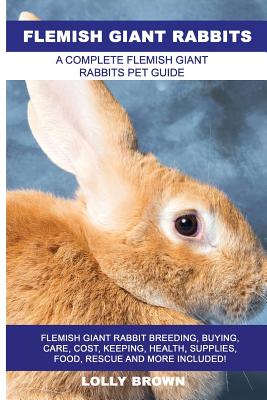 Flemish Giant Rabbits: Flemish Giant Rabbit Breeding, Buying, Care, Cost, Keeping, Health, Supplies, Food, Rescue and More Included! A Comple - Lolly Brown