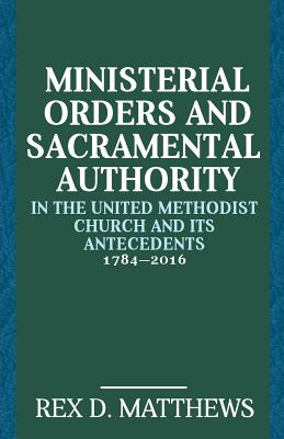Ministerial Orders and Sacramental Authority in the United Methodist Church and Its Antecedents, 1784-2016 - Rex D. Matthews