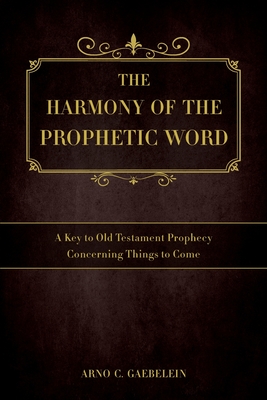 The Harmony of the Prophetic Word: A Key to Old Testament Prophecy Concerning Things to Come - Arno C. Gaebelein