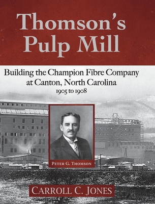 Thomson's Pulp Mill: Building the Champion Fibre Company at Canton, North Carolina: 1905 to 1908 - Carroll C. Jones