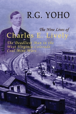 The Nine Lives of Charles E. Lively: The Deadliest Man in the West Virginia-Colorado Coal Mine Wars - R. G. Yoho