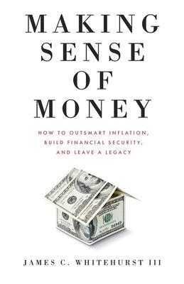 Making Sense of Money: How to Outsmart Inflation, Build Financial Security, and Leave a Legacy - James C. Whitehurst