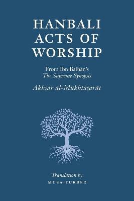 Hanbali Acts of Worship: From Ibn Balban's The Supreme Synopsis - Musa Furber