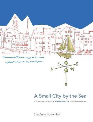 A Small City by the Sea: An Artist's View of Portsmouth, New Hampshire - Sue Anne Bottomley