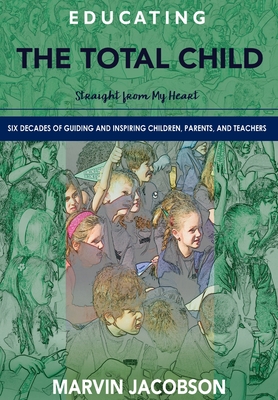 Educating the Total Child: Straight from My Heart: Six Decades of Inspiring Children, Parents, and Teachers - Marvin Jacobson