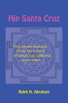 Hip Santa Cruz: First-Person Accounts of the Hip Culture of Santa Cruz, California in the 1960s - Ralph H. Abraham