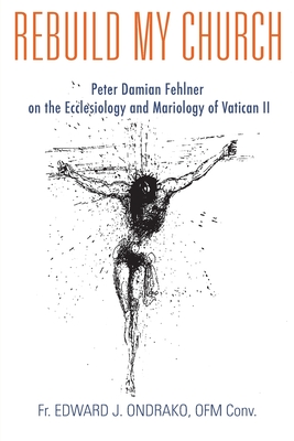 Rebuild My Church: Peter Damian Fehlner's Appropriation and Development of the Ecclesiology and Mariology of Vatican II - Edward Ondrako