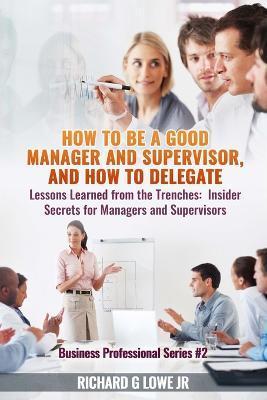 How to be a Good Manager and Supervisor, and How to Delegate: Lessons Learned from the Trenches: Insider Secrets for Managers and Supervisors - Richard G. Lowe