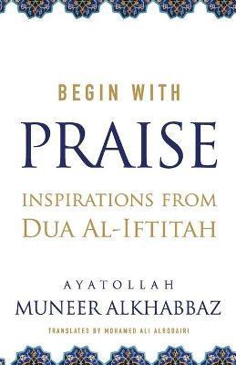 Begin with Praise: Inspirations from Du'a al-Iftitah - Mohamed Ali Albodairi