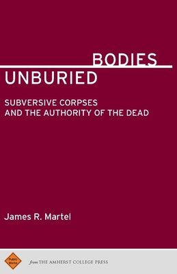 Unburied Bodies: Subversive Corpses and the Authority of the Dead - James R. Martel