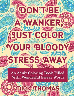 Don't be a Wanker, Just Color Your Bloody Stress Away: An Adult Coloring Book Filled with Wonderful Swear Words - Dick Thomas