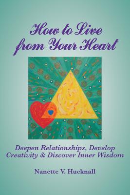 How to Live from Your Heart: Deepen Relationships, Develop Creativity, and Discover Inner Wisdom - Nanette Hucknall