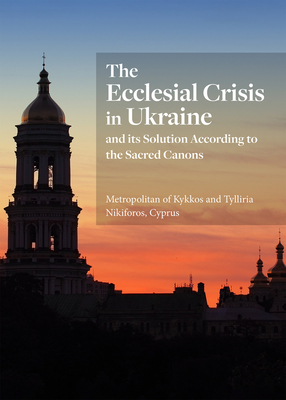 The Ecclesial Crisis in Ukraine: And Its Solution According to the Sacred Canons - His Eminence Metropolitan Of Kykkos And