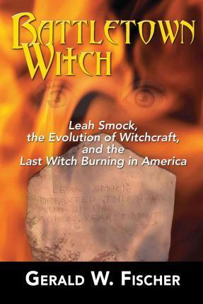 Battletown Witch: Leah Smock, the Evolution of Witchcraft, and the Last Witch Burning in America - Gerald W. Fischer
