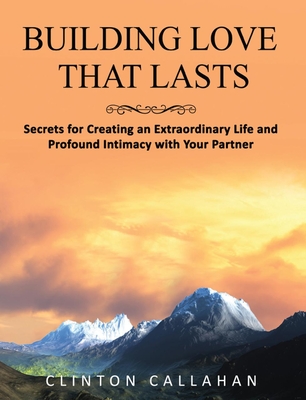 Building Love That Lasts: Secrets for Creating an Extraordinary Life and Profound Intimacy with Your Partner - Clinton Callahan