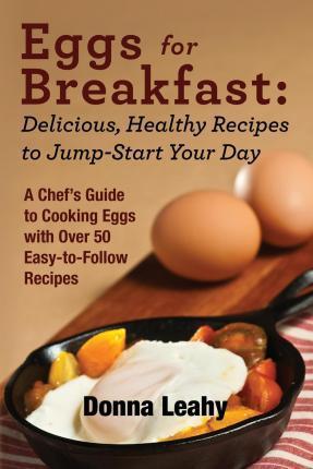 Eggs for Breakfast: Delicious, Healthy Recipes to Jump-Start Your Day: A Chef's Guide to Cooking Eggs with Over 50 Easy-to-Follow Recipes - Donna Leahy