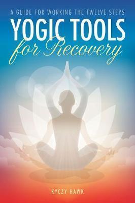 Yogic Tools for Recovery: A Guide for Working the Twelve Steps - Kyczy Hawk