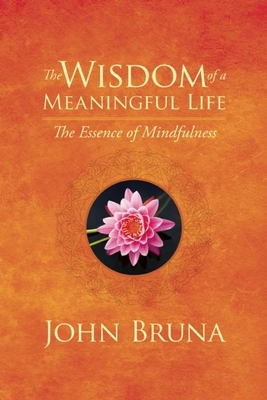 The Wisdom of a Meaningful Life: The Essence of Mindfulness - John Bruna