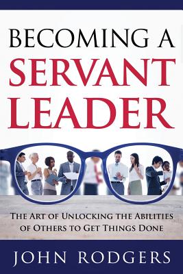 Becoming a Servant Leader: The Art of Unlocking the Abilities of Others to Get Things Done - John Rodgers