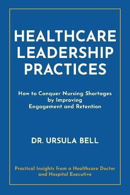 Healthcare Leadership Practices: How to Conquer Nursing Shortages by Improving Engagement and Retention - Ursula Bell