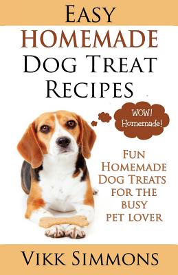Easy Homemade Dog Treat Recipes: Fun Homemade Dog Treats for the Busy Pet Lover - Vikk Simmons