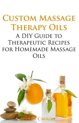 Custom Massage Therapy Oils: A DIY Guide to Therapeutic Recipes for Homemade Massage OIls - Alynda Carroll