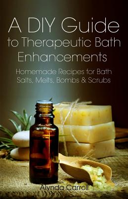 A DIY Guide to Therapeutic Bath Enhancements: Homemade Recipes for Bath Salts, Melts, Bombs and Scrubs - Alynda Carroll