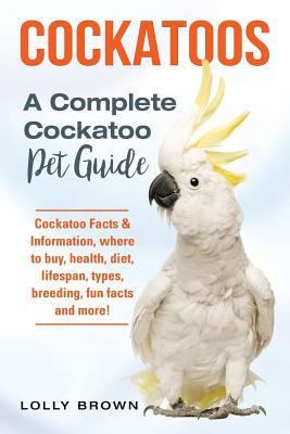 Cockatoos: Cockatoo Facts & Information, where to buy, health, diet, lifespan, types, breeding, fun facts and more! A Complete Co - Lolly Brown