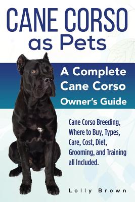 Cane Corso as Pets: Cane Corso Breeding, Where to Buy, Types, Care, Cost, Diet, Grooming, and Training all Included. A Complete Cane Corso - Lolly Brown