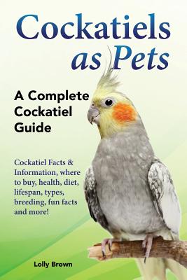 Cockatiels as Pets: Cockatiel Facts & Information, where to buy, health, diet, lifespan, types, breeding, fun facts and more! A Complete C - Lolly Brown
