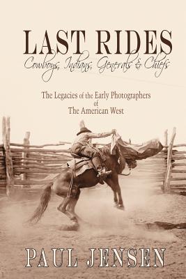 Last Rides, Cowboys, Indians & Generals & Chiefs: The Legacies of the Early Photographers of the American West - Paul Jensen