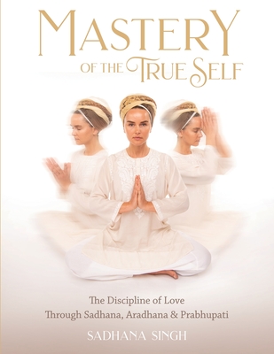Mastery of the True Self: The Discipline of Love Through Sadhana, Aradhana and Prabhupati - Sadhana Singh