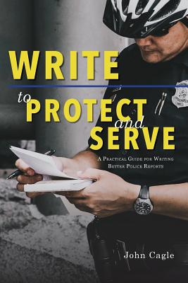 Write to Protect and Serve: A Practical Guide for Writing Better Police Reports - John Cagle
